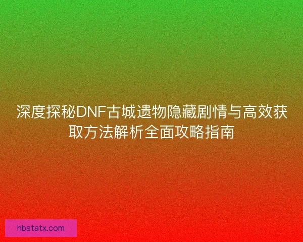 深度探秘DNF古城遗物隐藏剧情与高效获取方法解析全面攻略指南