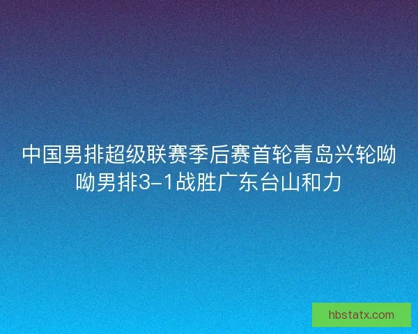 中国男排超级联赛季后赛首轮青岛兴轮呦呦男排3-1战胜广东台山和力