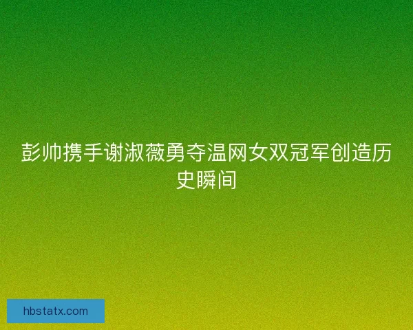 彭帅携手谢淑薇勇夺温网女双冠军创造历史瞬间
